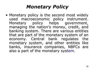 Monetary Policy Monetary policy is the second most widely used macroeconomic policy instrument. Monetary policy helps government, managing the nation’s money, credit, and banking system. There are various entities that are part of the monetary system of an economy. Central bank regulates the monetary system, and other entities like banks, insurance companies, NBFCs are also a part of the monetary sys tem. 
