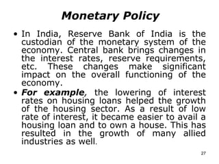 Monetary Policy In India, Reserve Bank of India is the custodian of the monetary system of the economy. Central bank brings changes in the interest rates, reserve requirements, etc. These changes make significant impact on the overall functioning of the economy.  For example ,  the lowering of interest rates on housing loans helped the growth of the housing sector. As a result of low rate of interest, it became easier to avail a housing loan and to own a house. This has resulted in the growth of many allied industries as well . 