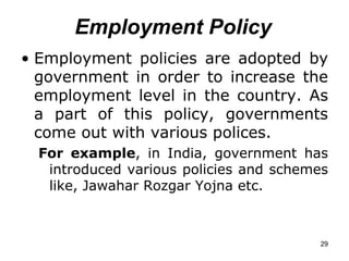 Employment Policy Employment policies are adopted by government in order to increase the employment level in the country. As a part of this policy, governments come out with various polices.  For example , in India, government has introduced various policies and schemes like, Jawahar Rozgar Yojna etc. 