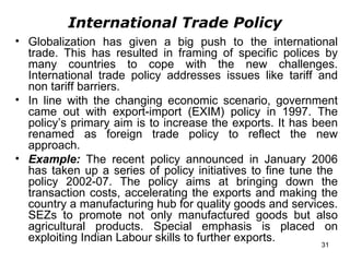 International Trade Policy Globalization has given a big push to the international trade. This has resulted in framing of specific polices by many countries to cope with the new challenges. International trade policy addresses issues like tariff and non tariff barriers. In line with the changing economic scenario, government came out with export-import (EXIM) policy in 1997. The policy’s primary aim is to increase the exports. It has been renamed as foreign trade policy to reflect the new approach. Example:   The recent policy announced in January 2006 has taken up a series of policy initiatives to fine tune the  policy 2002-07. The policy aims at bringing down the transaction costs, accelerating the exports and making the country a manufacturing hub for quality goods and services. SEZs to promote not only manufactured goods but also agricultural products. Special emphasis is placed on exploiting Indian Labour skills to further exports. 