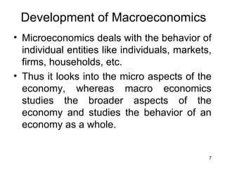 Microeconomics deals with the behavior of individual entities like individuals, markets, firms, households, etc.  Thus it looks into the micro aspects of the economy, whereas macro economics studies the broader aspects of the economy and studies the behavior of an economy as a whole. Development of Macroeconomics 