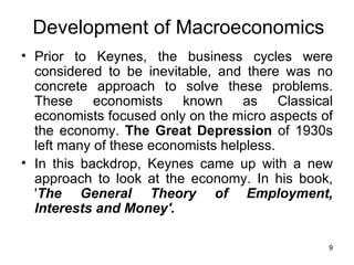Prior to Keynes, the business cycles were considered to be inevitable, and there was no concrete approach to solve these problems. These economists known as Classical economists focused only on the micro aspects of the economy.  The Great Depression  of 1930s left many of these economists helpless. In this backdrop, Keynes came up with a new approach to look at the economy. In his book, ' The General Theory of Employment, Interests and Money'. Development of Macroeconomics 