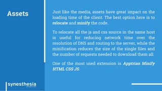 Assets Just like the media, assets have great impact on the
loading time of the client. The best option here is to
relocate and minify the code.
To relocate all the js and css source in the same host
is useful for reducing network time over the
resolution of DNS and routing to the server, while the
minification reduces the size of the single files and
the number of requests needed to download them all.
One of the most used extension is Apptrian Minify
HTML CSS JS.
 