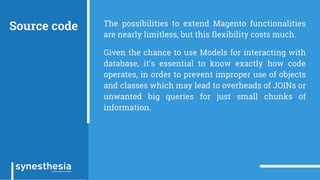 Source code The possibilities to extend Magento functionalities
are nearly limitless, but this flexibility costs much.
Given the chance to use Models for interacting with
database, it's essential to know exactly how code
operates, in order to prevent improper use of objects
and classes which may lead to overheads of JOINs or
unwanted big queries for just small chunks of
information.
 