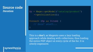 Source code
Iteration $p = Mage::getModel('catalog/product')
->getCollection();
foreach ($p as $item) {
// Doin’ stuff...
}
This is a don’t, as Magento uses a lazy loading
approach while dealing with collections, thus loading
the entire PHP object at every cycle of the for. It is
utterly expensive.
 