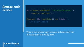 Source code
Iteration $p = Mage::getModel('catalog/product')
->getCollection();
foreach ($p->getData() as $data) {
// Doin’ stuff
}
This is the proper way, because it loads only the
informations we really need.
 