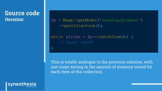 Source code
Iteration $p = Mage::getModel('catalog/product')
->getCollection();
while ($item = $p->fetchItem()) {
// Doin’ stuff
}
This is totally analogue to the previous solution, with
just some saving in the amount of memory stored for
each item of the collection.
 