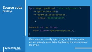Source code
Scaling
$p = Mage::getModel('catalog/product')
->getCollection()
->addAttributeToSelect(
array('description')
);
foreach ($p as $item) {
echo $item->getDescription();
}
Here we are correctly specifying which information
we are going to need later, lightening the execution of
the cycle.
 
