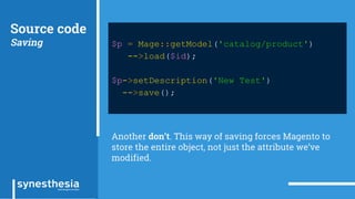 Source code
Saving $p = Mage::getModel('catalog/product')
->load($id);
$p->setDescription('New Test')
->save();
Another don’t. This way of saving forces Magento to
store the entire object, not just the attribute we’ve
modified.
 