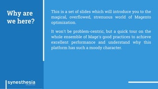 Why are
we here?
This is a set of slides which will introduce you to the
magical, overflowed, strenuous world of Magento
optimization.
It won't be problem-centric, but a quick tour on the
whole ensemble of Mage's good practices to achieve
excellent performance and understand why this
platform has such a moody character.
 