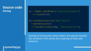 Source code
Saving $p = Mage::getModel('catalog/product')
->load($id);
$p->setDescription('New Test')
->getResource()
->saveAttribute($p, 'description');
Instead of storing the entire object, we specify exactly
the attribute to be saved, thus sparing us time and
memory.
 