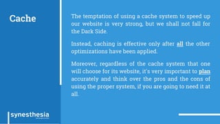 Cache The temptation of using a cache system to speed up
our website is very strong, but we shall not fall for
the Dark Side.
Instead, caching is effective only after all the other
optimizations have been applied.
Moreover, regardless of the cache system that one
will choose for its website, it's very important to plan
accurately and think over the pros and the cons of
using the proper system, if you are going to need it at
all.
 