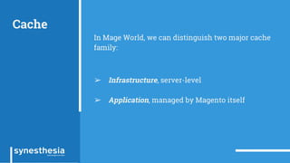 Cache
In Mage World, we can distinguish two major cache
family:
➢ Infrastructure, server-level
➢ Application, managed by Magento itself
 