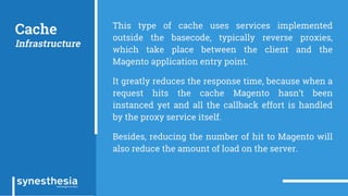 Cache
Infrastructure
This type of cache uses services implemented
outside the basecode, typically reverse proxies,
which take place between the client and the
Magento application entry point.
It greatly reduces the response time, because when a
request hits the cache Magento hasn’t been
instanced yet and all the callback effort is handled
by the proxy service itself.
Besides, reducing the number of hit to Magento will
also reduce the amount of load on the server.
 