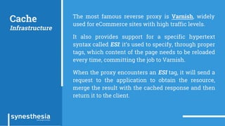Cache
Infrastructure
The most famous reverse proxy is Varnish, widely
used for eCommerce sites with high traffic levels.
It also provides support for a specific hypertext
syntax called ESI: it’s used to specify, through proper
tags, which content of the page needs to be reloaded
every time, committing the job to Varnish.
When the proxy encounters an ESI tag, it will send a
request to the application to obtain the resource,
merge the result with the cached response and then
return it to the client.
 