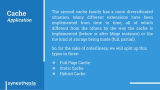 Cache
Application
The second cache family has a more diversificated
situation. Many different extensions have been
implemented from time to time, all of which
different from the others by the way the cache is
implemented (before or after Mage instance) or the
the kind of storage being made (full, partial).
So, for the sake of orderliness, we will split up this
types in three:
❖ Full Page Cache
❖ Static Cache
❖ Hybrid Cache
 