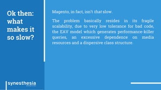 Ok then:
what
makes it
so slow?
Magento, in fact, isn’t that slow.
The problem basically resides in its fragile
scalability, due to very low tolerance for bad code,
the EAV model which generates performance-killer
queries, an excessive dependence on media
resources and a dispersive class structure.
 