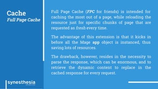 Cache
Full Page Cache
Full Page Cache (FPC for friends) is intended for
caching the most out of a page, while reloading the
resource just for specific chunks of page that are
requested as fresh every time.
The advantage of this extension is that it kicks in
before all the Mage app object is instanced, thus
saving lots of resources.
The drawback, however, resides in the necessity to
parse the response, which can be enormous, and to
retrieve the dynamic content to replace in the
cached response for every request.
 