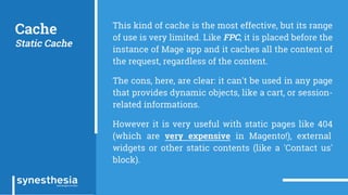Cache
Static Cache
This kind of cache is the most effective, but its range
of use is very limited. Like FPC, it is placed before the
instance of Mage app and it caches all the content of
the request, regardless of the content.
The cons, here, are clear: it can't be used in any page
that provides dynamic objects, like a cart, or session-
related informations.
However it is very useful with static pages like 404
(which are very expensive in Magento!), external
widgets or other static contents (like a 'Contact us'
block).
 