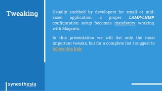 Tweaking Usually snobbed by developers for small or mid-
sized application, a proper LAMP/LNMP
configuration setup becomes mandatory working
with Magento.
In this presentation we will list only the most
important tweaks, but for a complete list I suggest to
follow this link.
 