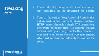 Tweaking
Server
1. Turn on the Gzip compression: it reduces output
size, speeding up the download for clients.
2. Turn on the option "KeepAlives" of Apache: this
option enables the server to channel multiple
HTTP request through a single TCP connection,
improving response time. Be careful, though,
because setting a wrong time for this parameter
may lead to an excess of open TCP connections,
which will increase considerably the load on the
server.
 