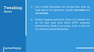 Tweaking
Server
3. Use a RAM filesystem for storing files with an
high rate of I/O operation, usually var/cache and
var/session.
4. Reduce logging operation when not needed: it's
an I/O that may slow down HTTP requests;
alternatively, think of an async write or the use
of a memory based filesystem.
 