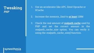 Tweaking
PHP
1. Use an accelerator like APC, Zend Opcache or
XCache.
2. Increase the memory_limit to at least 128M
3. Check the real amount of realpath cache used by
PHP and set the correct amount in the
realpath_cache_size option. You can verify it
using the realpath_cache_size() function.
 