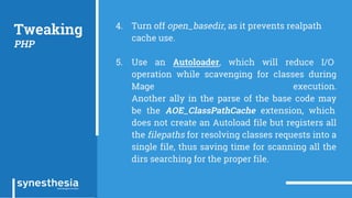 Tweaking
PHP
4. Turn off open_basedir, as it prevents realpath
cache use.
5. Use an Autoloader, which will reduce I/O
operation while scavenging for classes during
Mage execution.
Another ally in the parse of the base code may
be the AOE_ClassPathCache extension, which
does not create an Autoload file but registers all
the filepaths for resolving classes requests into a
single file, thus saving time for scanning all the
dirs searching for the proper file.
 