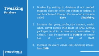 Tweaking
Database
1. Disable log writing to database if not needed.
Magento does not offer this option by default, it
can be achieved through the use of an extension
called Yireo DisableLog.
2. Increase the query_cache_size amount, useful
when server comes with loads of RAM. MySQL
packages tend to be resource conservative by
default. It can be increased to 64MB if the server
has at least 1GB of RAM.
3. Increase the query_cache_limit, bringing it to at
least 2MB.
 
