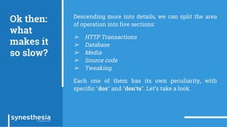 Ok then:
what
makes it
so slow?
Descending more into details, we can split the area
of operation into five sections:
➢ HTTP Transactions
➢ Database
➢ Media
➢ Source code
➢ Tweaking
Each one of them has its own peculiarity, with
specific "dos" and "don'ts". Let’s take a look.
 