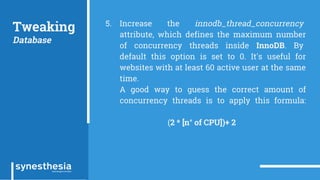 Tweaking
Database
5. Increase the innodb_thread_concurrency
attribute, which defines the maximum number
of concurrency threads inside InnoDB. By
default this option is set to 0. It's useful for
websites with at least 60 active user at the same
time.
A good way to guess the correct amount of
concurrency threads is to apply this formula:
(2 * [n° of CPU])+ 2
 