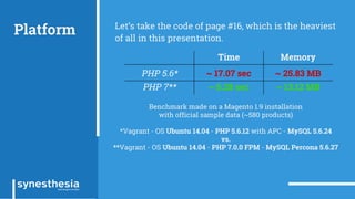 Platform Let’s take the code of page #16, which is the heaviest
of all in this presentation.
Time Memory
PHP 5.6* ~ 17.07 sec ~ 25.83 MB
PHP 7** ~ 6.28 sec ~ 13.12 MB
Benchmark made on a Magento 1.9 installation
with official sample data (~580 products)
*Vagrant - OS Ubuntu 14.04 - PHP 5.6.12 with APC - MySQL 5.6.24
vs.
**Vagrant - OS Ubuntu 14.04 - PHP 7.0.0 FPM - MySQL Percona 5.6.27
 