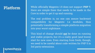 Platform While officially Magento 1.9 does not support PHP 7,
there are simple fixes that needs to be made in the
Core in order to get it up and running.
The real problem is, no one can assure backward
compatibility for Magento 1.x modules, thus
potentially transforming a simple platform migration
into your worst nightmare.
This kind of change should not be done on running
and stable projects, but it’s a really good (and brave)
start for new ones. Even starting from fresh, though,
we need to be careful about code written for PHP 5 in
3rd party extensions.
 