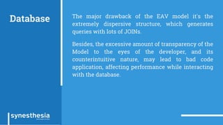 Database The major drawback of the EAV model it's the
extremely dispersive structure, which generates
queries with lots of JOINs.
Besides, the excessive amount of transparency of the
Model to the eyes of the developer, and its
counterintuitive nature, may lead to bad code
application, affecting performance while interacting
with the database.
 
