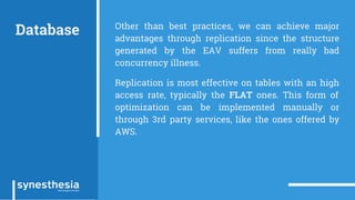 Database Other than best practices, we can achieve major
advantages through replication since the structure
generated by the EAV suffers from really bad
concurrency illness.
Replication is most effective on tables with an high
access rate, typically the FLAT ones. This form of
optimization can be implemented manually or
through 3rd party services, like the ones offered by
AWS.
 