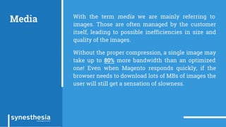 Media With the term media we are mainly referring to
images. Those are often managed by the customer
itself, leading to possible inefficiencies in size and
quality of the images.
Without the proper compression, a single image may
take up to 80% more bandwidth than an optimized
one! Even when Magento responds quickly, if the
browser needs to download lots of MBs of images the
user will still get a sensation of slowness.
 