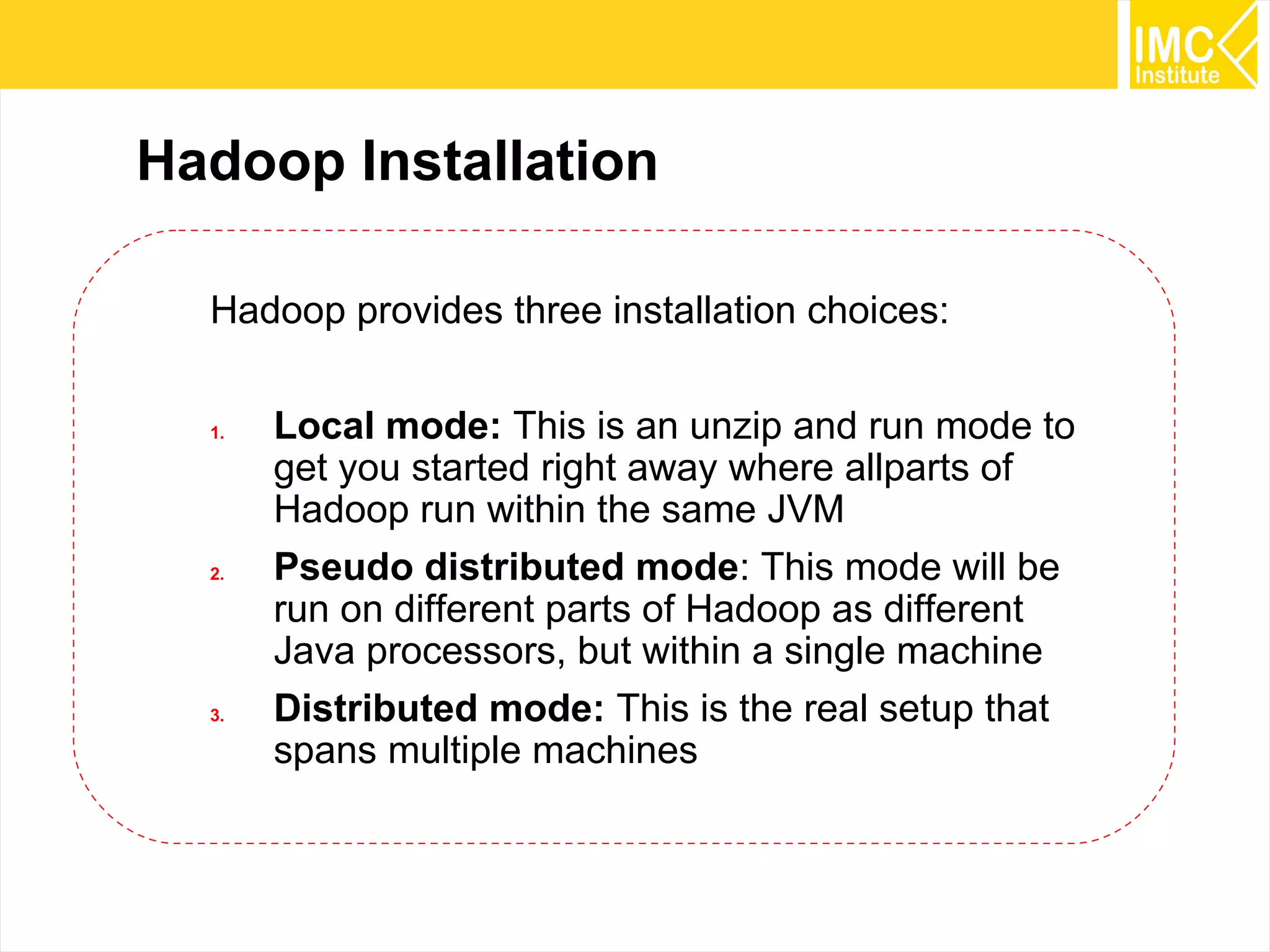 12
Hadoop Installation
Hadoop provides three installation choices:
1. Local mode: This is an unzip and run mode to
get you started right away where allparts of
Hadoop run within the same JVM
2. Pseudo distributed mode: This mode will be
run on different parts of Hadoop as different
Java processors, but within a single machine
3. Distributed mode: This is the real setup that
spans multiple machines
 