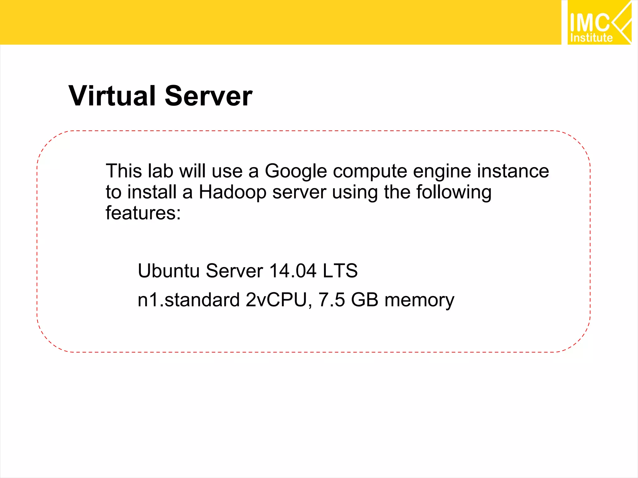 13
Virtual Server
This lab will use a Google compute engine instance
to install a Hadoop server using the following
features:
Ubuntu Server 14.04 LTS
n1.standard 2vCPU, 7.5 GB memory
 