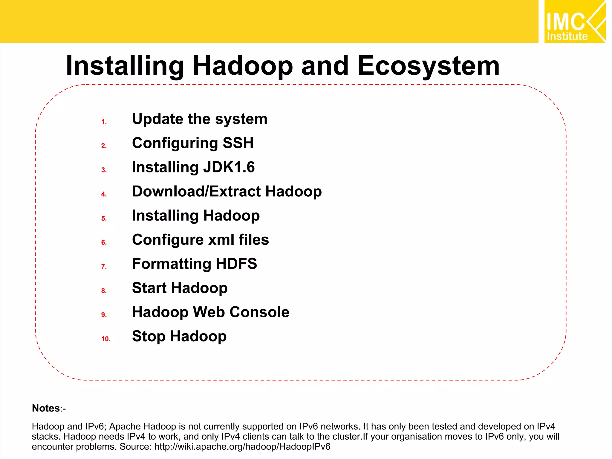 21
Installing Hadoop and Ecosystem
1. Update the system
2. Configuring SSH
3. Installing JDK1.6
4. Download/Extract Hadoop
5. Installing Hadoop
6. Configure xml files
7. Formatting HDFS
8. Start Hadoop
9. Hadoop Web Console
10. Stop Hadoop
Notes:-
Hadoop and IPv6; Apache Hadoop is not currently supported on IPv6 networks. It has only been tested and developed on IPv4
stacks. Hadoop needs IPv4 to work, and only IPv4 clients can talk to the cluster.If your organisation moves to IPv6 only, you will
encounter problems. Source: http://wiki.apache.org/hadoop/HadoopIPv6
 