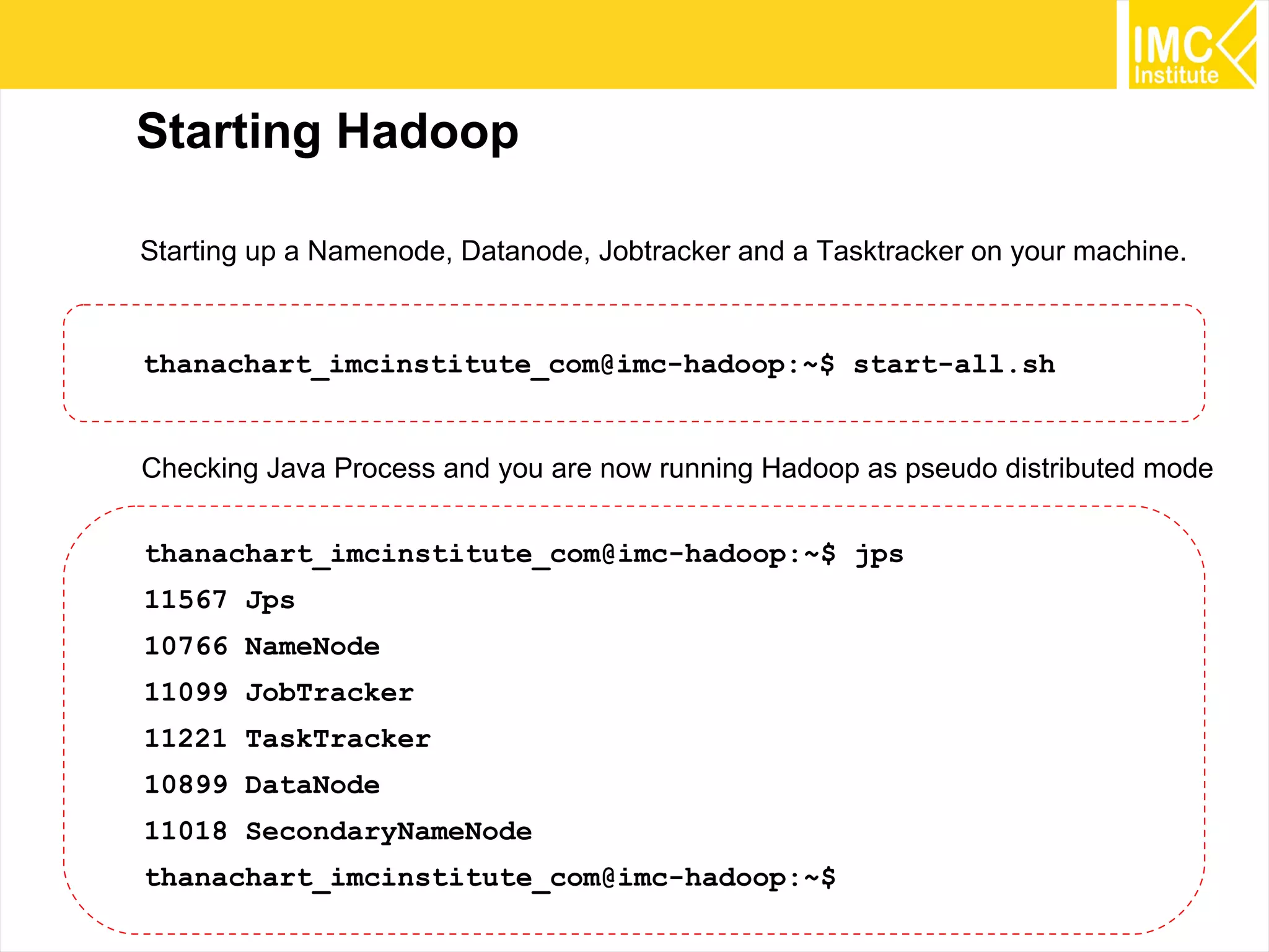 33
Starting Hadoop
thanachart_imcinstitute_com@imc-hadoop:~$ start-all.sh
Starting up a Namenode, Datanode, Jobtracker and a Tasktracker on your machine.
thanachart_imcinstitute_com@imc-hadoop:~$ jps
11567 Jps
10766 NameNode
11099 JobTracker
11221 TaskTracker
10899 DataNode
11018 SecondaryNameNode
thanachart_imcinstitute_com@imc-hadoop:~$
Checking Java Process and you are now running Hadoop as pseudo distributed mode
 