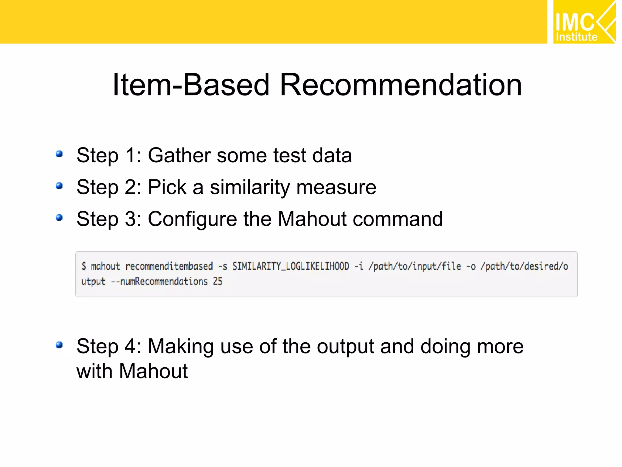 43
Item-Based Recommendation
Step 1: Gather some test data
Step 2: Pick a similarity measure
Step 3: Configure the Mahout command
Step 4: Making use of the output and doing more
with Mahout
 