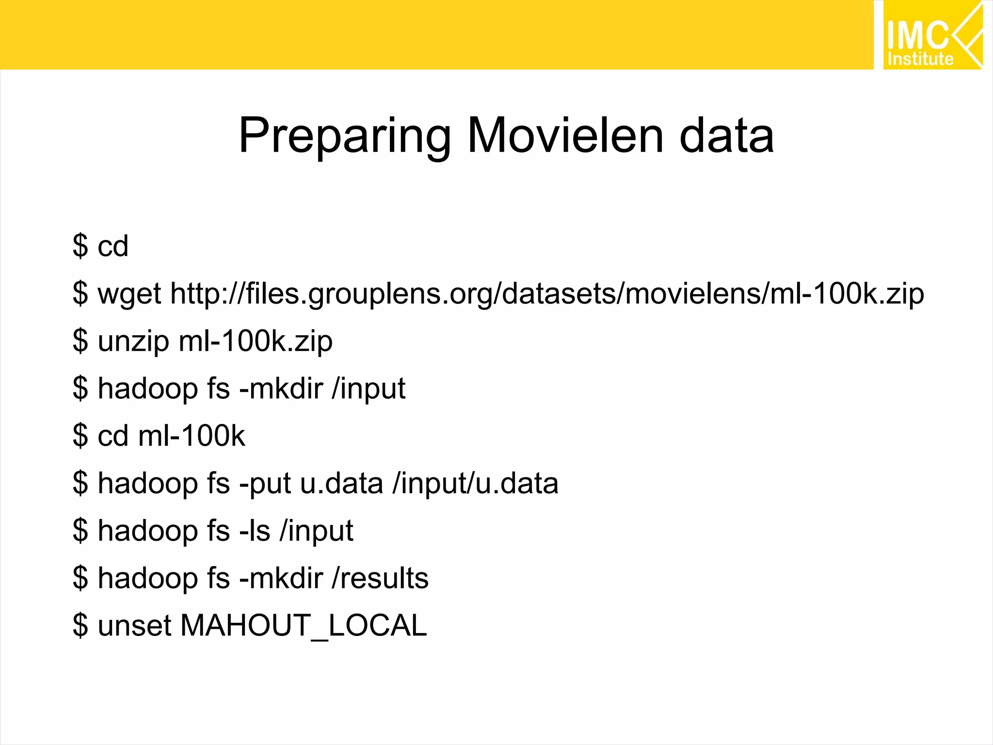 44
Preparing Movielen data
$ cd
$ wget http://files.grouplens.org/datasets/movielens/ml-100k.zip
$ unzip ml-100k.zip
$ hadoop fs -mkdir /input
$ cd ml-100k
$ hadoop fs -put u.data /input/u.data
$ hadoop fs -ls /input
$ hadoop fs -mkdir /results
$ unset MAHOUT_LOCAL
 