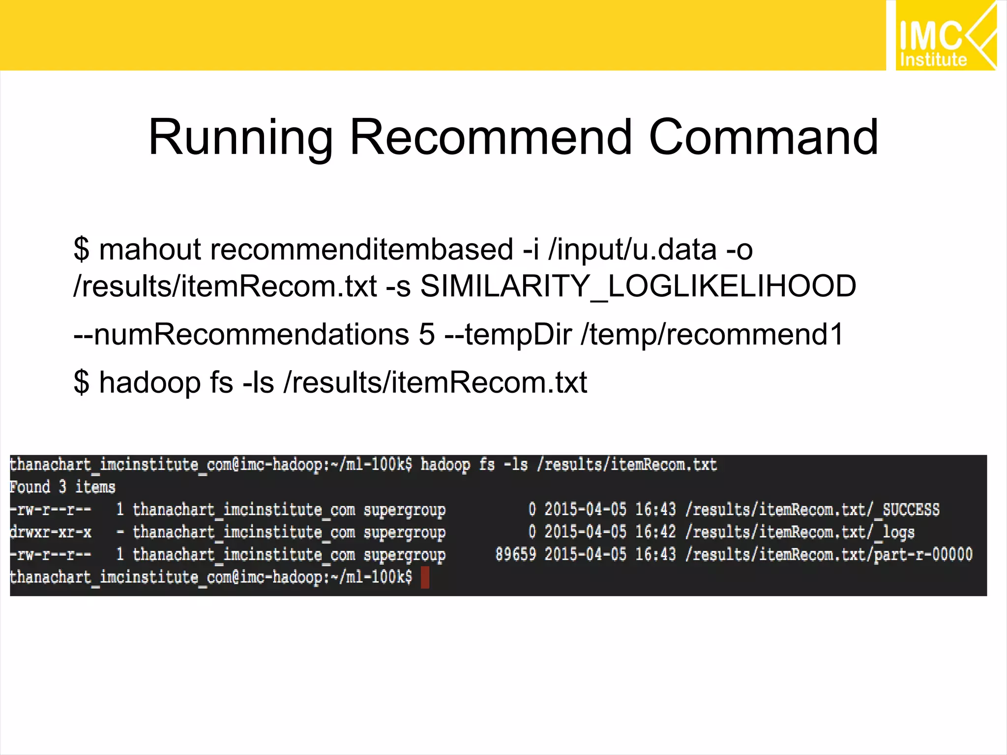 45
Running Recommend Command
$ mahout recommenditembased -i /input/u.data -o
/results/itemRecom.txt -s SIMILARITY_LOGLIKELIHOOD
--numRecommendations 5 --tempDir /temp/recommend1
$ hadoop fs -ls /results/itemRecom.txt
 
