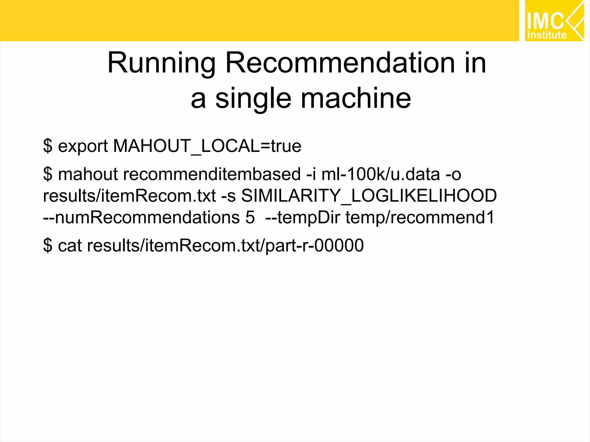 48
Running Recommendation in
a single machine
$ export MAHOUT_LOCAL=true
$ mahout recommenditembased -i ml-100k/u.data -o
results/itemRecom.txt -s SIMILARITY_LOGLIKELIHOOD
--numRecommendations 5 --tempDir temp/recommend1
$ cat results/itemRecom.txt/part-r-00000
 