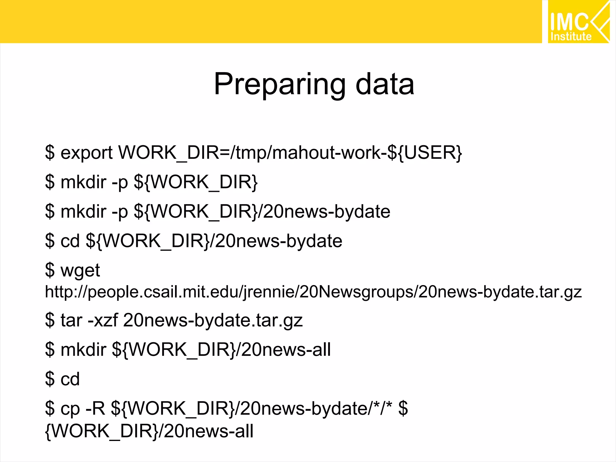 51
Preparing data
$ export WORK_DIR=/tmp/mahout-work-${USER}
$ mkdir -p ${WORK_DIR}
$ mkdir -p ${WORK_DIR}/20news-bydate
$ cd ${WORK_DIR}/20news-bydate
$ wget
http://people.csail.mit.edu/jrennie/20Newsgroups/20news-bydate.tar.gz
$ tar -xzf 20news-bydate.tar.gz
$ mkdir ${WORK_DIR}/20news-all
$ cd
$ cp -R ${WORK_DIR}/20news-bydate/*/* $
{WORK_DIR}/20news-all
 