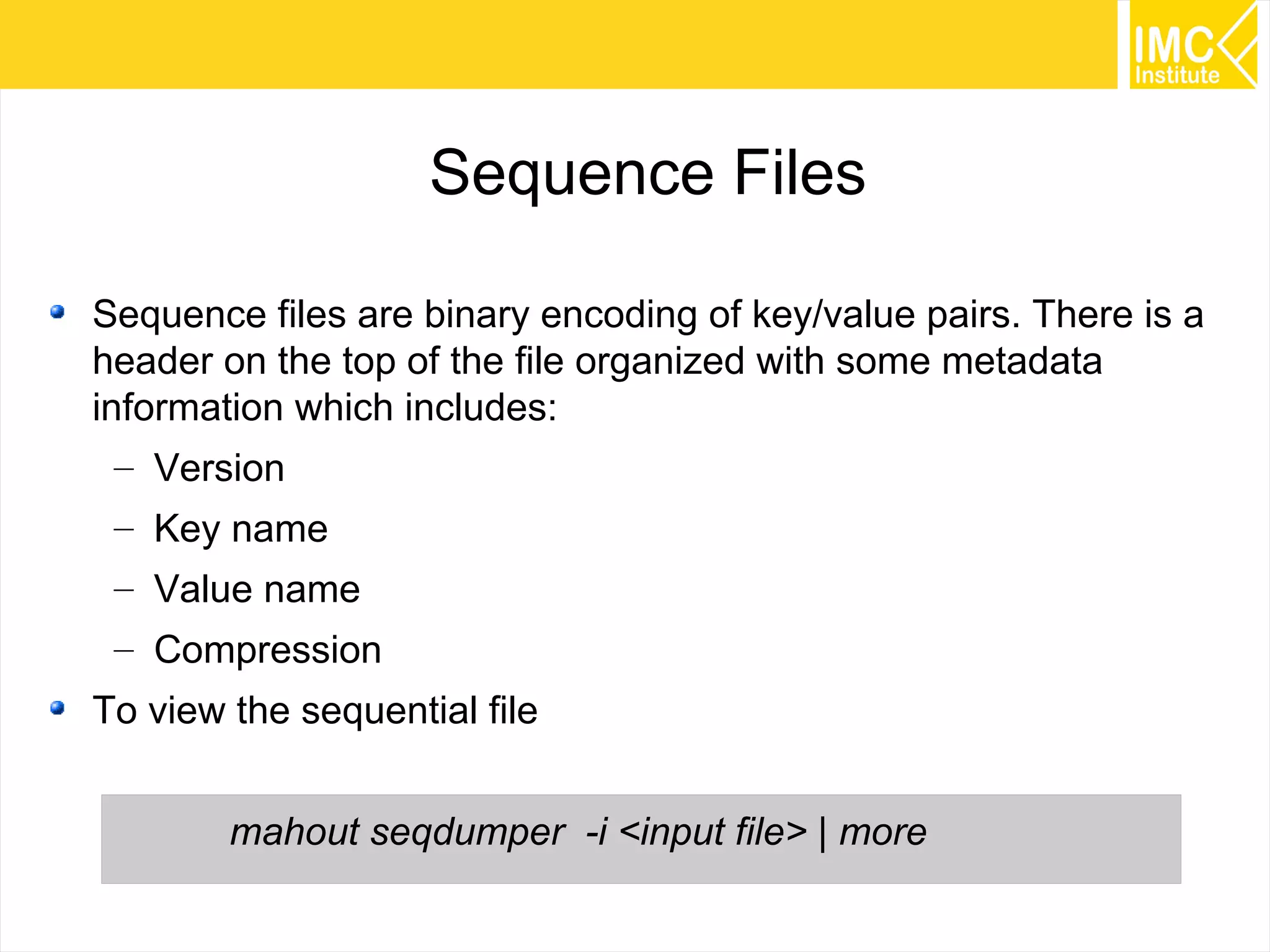54
Sequence Files
Sequence files are binary encoding of key/value pairs. There is a
header on the top of the file organized with some metadata
information which includes:
– Version
– Key name
– Value name
– Compression
To view the sequential file
mahout seqdumper -i <input file> | more
 
