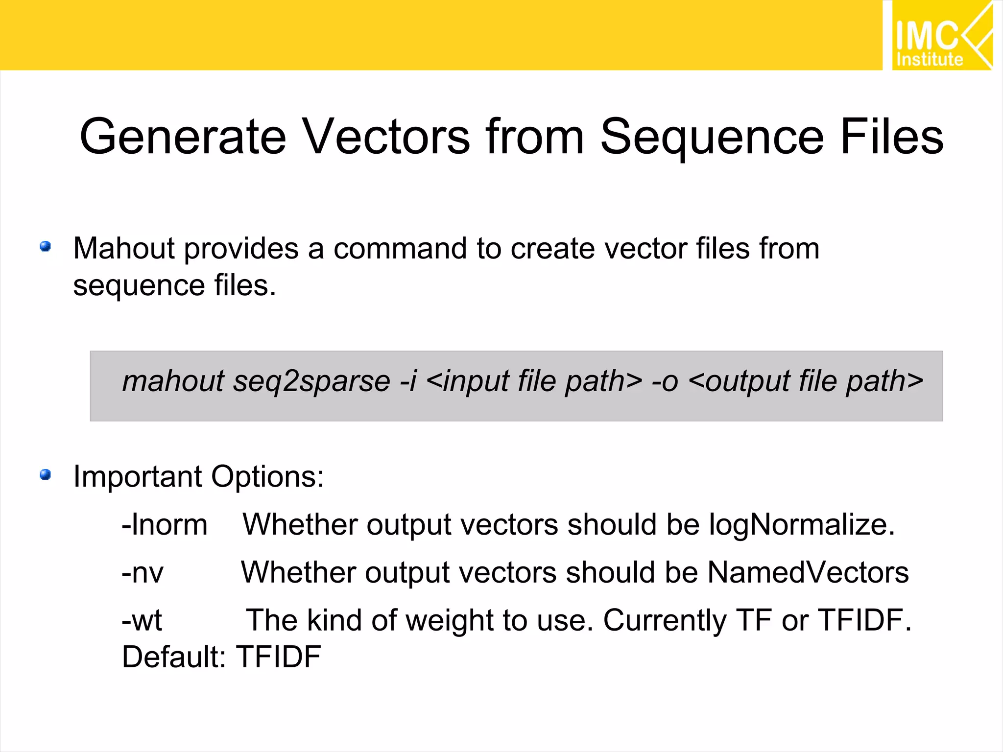 55
Generate Vectors from Sequence Files
Mahout provides a command to create vector files from
sequence files.
mahout seq2sparse -i <input file path> -o <output file path>
Important Options:
-lnorm Whether output vectors should be logNormalize.
-nv Whether output vectors should be NamedVectors
-wt The kind of weight to use. Currently TF or TFIDF.
Default: TFIDF
 