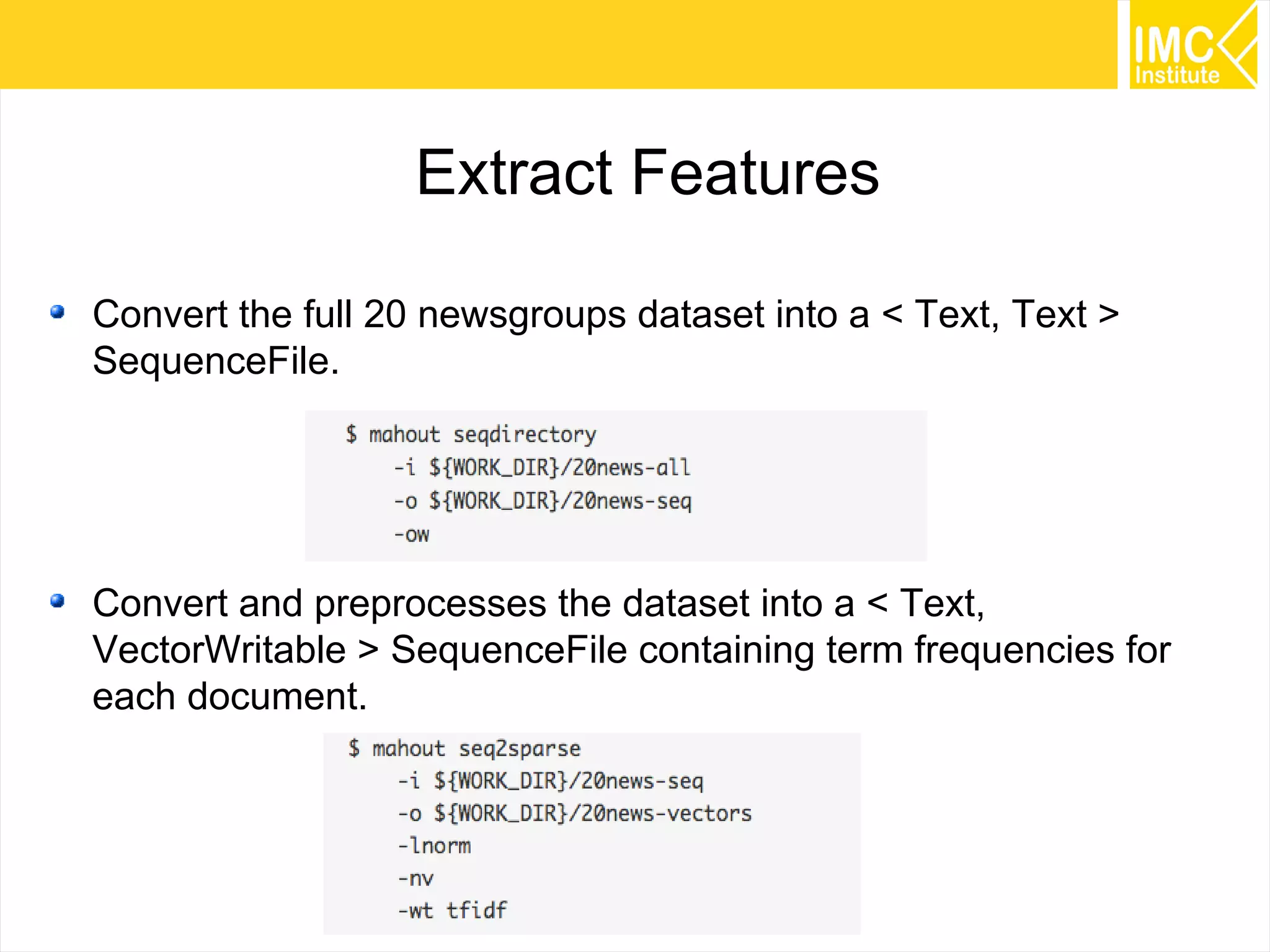 56
Extract Features
Convert the full 20 newsgroups dataset into a < Text, Text >
SequenceFile.
Convert and preprocesses the dataset into a < Text,
VectorWritable > SequenceFile containing term frequencies for
each document.
 