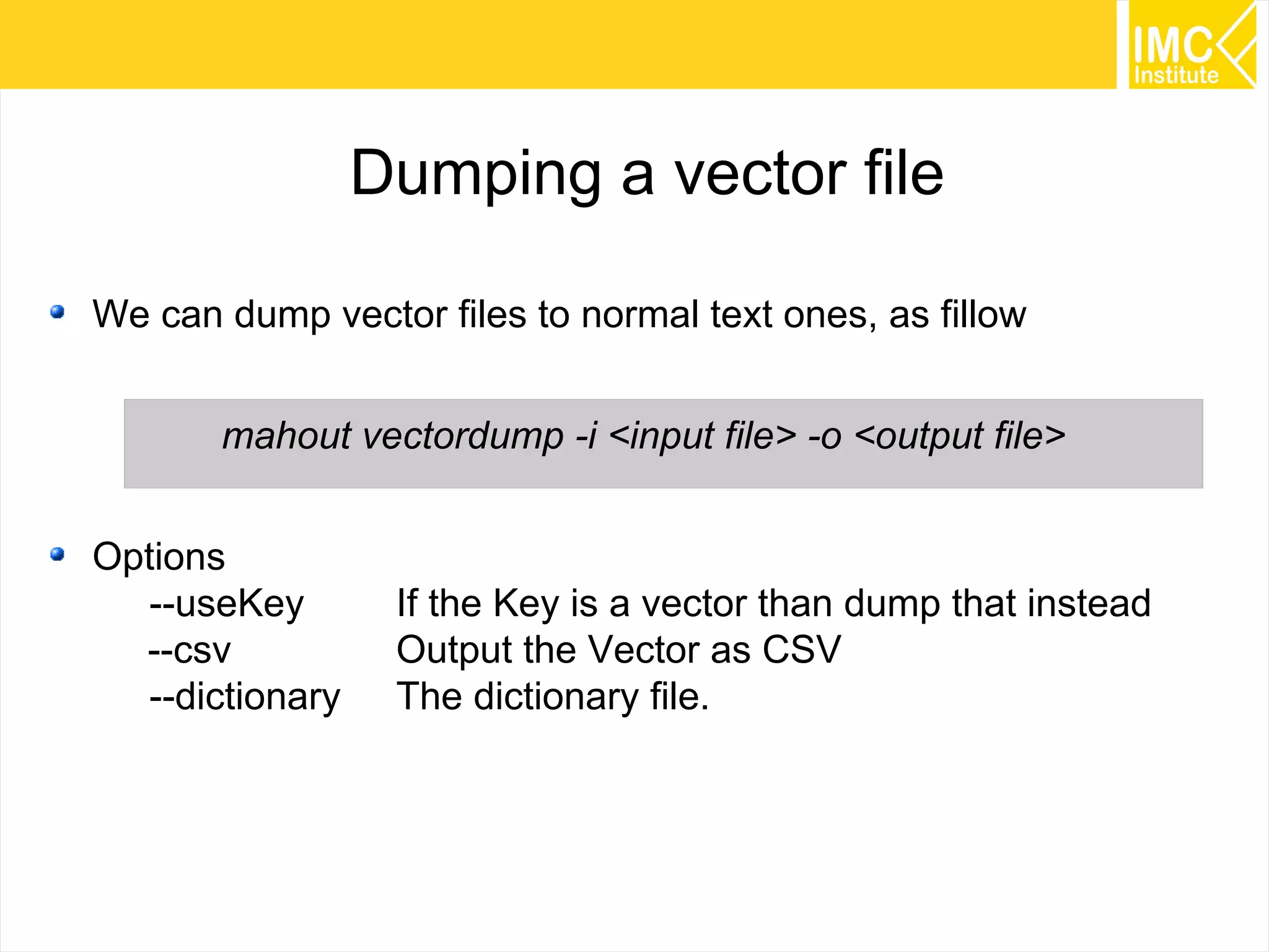60
Dumping a vector file
We can dump vector files to normal text ones, as fillow
mahout vectordump -i <input file> -o <output file>
Options
--useKey If the Key is a vector than dump that instead
--csv Output the Vector as CSV
--dictionary The dictionary file.
 