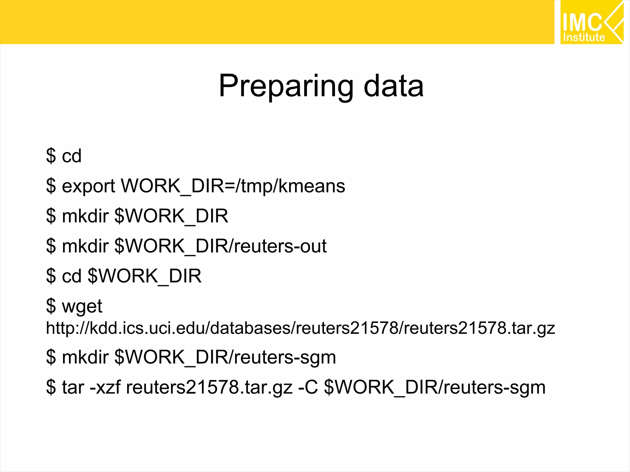 67
Preparing data
$ cd
$ export WORK_DIR=/tmp/kmeans
$ mkdir $WORK_DIR
$ mkdir $WORK_DIR/reuters-out
$ cd $WORK_DIR
$ wget
http://kdd.ics.uci.edu/databases/reuters21578/reuters21578.tar.gz
$ mkdir $WORK_DIR/reuters-sgm
$ tar -xzf reuters21578.tar.gz -C $WORK_DIR/reuters-sgm
 